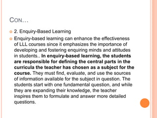CON…
 2. Enquiry-Based Learning
 Enquiry-based learning can enhance the effectiveness
of LLL courses since it emphasizes the importance of
developing and fostering enquiring minds and attitudes
in students.. In enquiry-based learning, the students
are responsible for defining the central parts in the
curricula the teacher has chosen as a subject for the
course. They must find, evaluate, and use the sources
of information available for the subject in question. The
students start with one fundamental question, and while
they are expanding their knowledge, the teacher
inspires them to formulate and answer more detailed
questions.
 