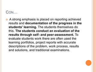 CON…
 A strong emphasis is placed on reporting achieved
results and documentation of the progress in the
students' learning. The students themselves do
this. The students conduct an evaluation of the
results through self- and peer-assessment. To
evaluate students work there are often used the
learning portfolios, project reports with accurate
descriptions of the problem, work process, results
and solutions, and traditional examinations.
 