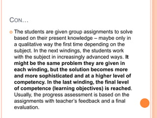 CON…
 The students are given group assignments to solve
based on their present knowledge – maybe only in
a qualitative way the first time depending on the
subject. In the next windings, the students work
with the subject in increasingly advanced ways. It
might be the same problem they are given in
each winding, but the solution becomes more
and more sophisticated and at a higher level of
competency. In the last winding, the final level
of competence (learning objectives) is reached.
Usually, the progress assessment is based on the
assignments with teacher’s feedback and a final
evaluation.
 