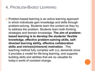 4. PROBLEM-BASED LEARNING
 Problem-based learning is an active learning approach
in which individuals gain knowledge and skills through
problem-solving. Students learn the content as they try
to address the problem. Students learn both thinking
strategies and domain knowledge. The aim of problem-
based learning is to develop the students’ flexible
knowledge, effective problem-solving skills, self-
directed learning ability, effective collaboration
skills and intrinsic(inherent) motivation . This
teaching method fully complies with LLL demands since
it provides a model for life-long learning, and supports
building skills and abilities that are so valuable for
today’s world of constant change.
 