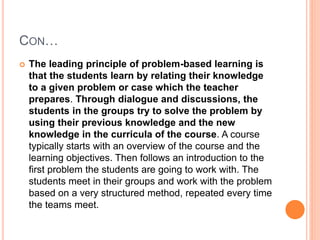 CON…
 The leading principle of problem-based learning is
that the students learn by relating their knowledge
to a given problem or case which the teacher
prepares. Through dialogue and discussions, the
students in the groups try to solve the problem by
using their previous knowledge and the new
knowledge in the curricula of the course. A course
typically starts with an overview of the course and the
learning objectives. Then follows an introduction to the
first problem the students are going to work with. The
students meet in their groups and work with the problem
based on a very structured method, repeated every time
the teams meet.
 