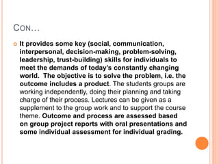CON…
 It provides some key (social, communication,
interpersonal, decision-making, problem-solving,
leadership, trust-building) skills for individuals to
meet the demands of today’s constantly changing
world. The objective is to solve the problem, i.e. the
outcome includes a product. The students groups are
working independently, doing their planning and taking
charge of their process. Lectures can be given as a
supplement to the group work and to support the course
theme. Outcome and process are assessed based
on group project reports with oral presentations and
some individual assessment for individual grading.
 