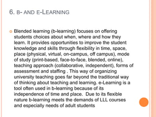 6. B- AND E-LEARNING
 Blended learning (b-learning) focuses on offering
students choices about when, where and how they
learn. It provides opportunities to improve the student
knowledge and skills through flexibility in time, space,
place (physical, virtual, on-campus, off campus), mode
of study (print-based, face-to-face, blended, online),
teaching approach (collaborative, independent), forms of
assessment and staffing . This way of organizing
university teaching goes far beyond the traditional way
of thinking about teaching and learning. e-Learning is a
tool often used in b-learning because of its
independence of time and place. Due to its flexible
nature b-learning meets the demands of LLL courses
and especially needs of adult students
 