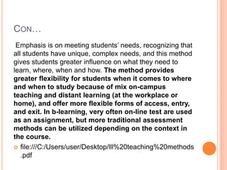 CON…
Emphasis is on meeting students’ needs, recognizing that
all students have unique, complex needs, and this method
gives students greater influence on what they need to
learn, where, when and how. The method provides
greater flexibility for students when it comes to where
and when to study because of mix on-campus
teaching and distant learning (at the workplace or
home), and offer more flexible forms of access, entry,
and exit. In b-learning, very often on-line test are used
as an assignment, but more traditional assessment
methods can be utilized depending on the context in
the course.
 file:///C:/Users/user/Desktop/lll%20teaching%20methods
.pdf
 