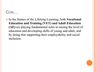 CON…
 In the frames of the Lifelong Learning, both Vocational
Education and Training (VET) and Adult Education
(AE) are playing fundamental roles in raising the level of
education and developing skills of young and adult, and
by doing that supporting their employability and social
inclusion.
 