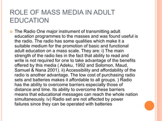 ROLE OF MASS MEDIA IN ADULT
EDUCATION
 The Radio One major instrument of transmitting adult
education programmes to the masses and was found useful is
the radio. The radio has some qualities which make it a
suitable medium for the promotion of basic and functional
adult education on a mass scale. They are: i) The main
strength of the radio lies in the fact that ability to read and
write is not required for one to take advantage of the benefits
offered by this media ( Adeku, 1992 and Solomon, Maud,
Samuel & Nana 2001). ii) Accessibility and affordability of the
radio is another advantage. The low cost of purchasing radio
sets and batteries makes it affordable to all groups. ) Radio
has the ability to overcome barriers especially those of
distance and time. Its ability to overcome these barriers
means that educational messages can reach the whole nation
simultaneously. iv) Radio set are not affected by power
failures since they can be operated with batteries
 