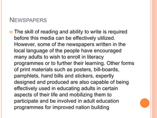 NEWSPAPERS
 The skill of reading and ability to write is required
before this media can be effectively utilized.
However, some of the newspapers written in the
local language of the people have encouraged
many adults to wish to enroll in literacy
programmes or to further their learning. Other forms
of print materials such as posters, bill-boards,
pamphlets, hand bills and stickers, expertly
designed and produced are also capable of being
effectively used in educating adults in certain
aspects of their life and mobilizing them to
participate and be involved in adult education
programmes for improved nation building
 