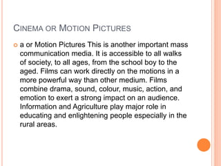 CINEMA OR MOTION PICTURES
 a or Motion Pictures This is another important mass
communication media. It is accessible to all walks
of society, to all ages, from the school boy to the
aged. Films can work directly on the motions in a
more powerful way than other medium. Films
combine drama, sound, colour, music, action, and
emotion to exert a strong impact on an audience.
Information and Agriculture play major role in
educating and enlightening people especially in the
rural areas.
 