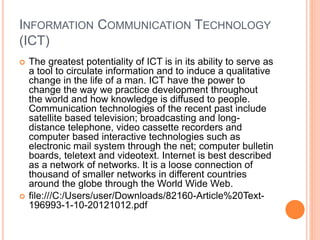 INFORMATION COMMUNICATION TECHNOLOGY
(ICT)
 The greatest potentiality of ICT is in its ability to serve as
a tool to circulate information and to induce a qualitative
change in the life of a man. ICT have the power to
change the way we practice development throughout
the world and how knowledge is diffused to people.
Communication technologies of the recent past include
satellite based television; broadcasting and long-
distance telephone, video cassette recorders and
computer based interactive technologies such as
electronic mail system through the net; computer bulletin
boards, teletext and videotext. Internet is best described
as a network of networks. It is a loose connection of
thousand of smaller networks in different countries
around the globe through the World Wide Web.
 file:///C:/Users/user/Downloads/82160-Article%20Text-
196993-1-10-20121012.pdf
 
