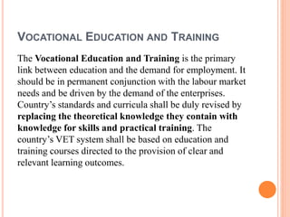 VOCATIONAL EDUCATION AND TRAINING
The Vocational Education and Training is the primary
link between education and the demand for employment. It
should be in permanent conjunction with the labour market
needs and be driven by the demand of the enterprises.
Country’s standards and curricula shall be duly revised by
replacing the theoretical knowledge they contain with
knowledge for skills and practical training. The
country’s VET system shall be based on education and
training courses directed to the provision of clear and
relevant learning outcomes.
 