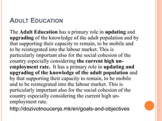 ADULT EDUCATION
The Adult Education has a primary role in updating and
upgrading of the knowledge of the adult population and by
that supporting their capacity to remain, to be mobile and
to be reintegrated into the labour market. This is
particularly important also for the social cohesion of the
country especially considering the current high un-
employment rate. It has a primary role in updating and
upgrading of the knowledge of the adult population and
by that supporting their capacity to remain, to be mobile
and to be reintegrated into the labour market. This is
particularly important also for the social cohesion of the
country especially considering the current high un-
employment rate.
http://dozivotnoucenje.mk/en/goals-and-objectives
 