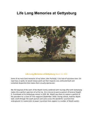 Life Long Memories at Gettysburg
Life Long Memories at Gettysburg March 13, 2019.
Some of my most fond memories of my father; John Pacholyk, is his love of sycamore trees. On
road trips or walks, he would always point out their majestic size, contrasted bark and
contorted disposition that makes them visually spectacular.
My life long love of the work of the Wyeth Family combined with my long affair with Gettysburg
makes this a perfect specimen of art for me. On a mission to paint a portrait of General Dwight
D. Eisenhower at his Gettysburg retreat in 1959. Mr. Wyeth was there to capture a portrait of
the president for a cover of Time magazine (September 1959). During a break, Andrew Wyeth
took a walk through the south pasture and came across this wonderful sycamore tree
andcaptured it in watercolor on paper (sycamore trees appear in a number of Wyeth works).
 