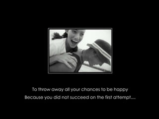 To throw away all your chances to be happy
Because you did not succeed on the first attempt....
 