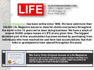 Old Life Magazines has been online since 1996. We have sold more than
100,000 Life Magazine issues to cheerful clients everywhere throughout
the world in the 19 years we've been doing business. We have a stock of
around 35,000 unique issues of LIFE at any given time. The biggest
dominant part of this accumulation has been worked by purchasing from
individuals who have reached me and have had accumulations that their
folks or grandparents have spared throughout the years.
 
