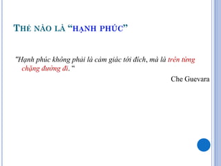 THẾ NÀO LÀ “HẠNH PHÚC”


“Hạnh phúc không phải là cảm giác tới đích, mà là trên từng
  chặng đường đi. “
                                                   Che Guevara
 