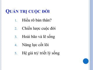 QUẢN TRỊ CUỘC ĐỜI
   1.   Hiểu rõ bản thân?
   2.   Chiến lược cuộc đời
   3.   Hoài bão và lẽ sống
   4.   Năng lực cốt lõi
   5.   Hệ giá trị/ triết lý sống
 