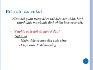 HIỂU RÕ BẢN THÂN?
      3Câu hỏi quan trọng để có thể hiểu bản thân, hình
         thành giấc mơ và xác định chiến lược cuộc đời.

 1.    Ý nghĩa cuộc đời tôi nằm ở đâu?
       Nghĩa là:
          - Nhận thức về mục tiêu cuộc sống
          - Chọn thái độ để mà sống
 