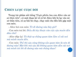 CHIẾN LƢỢC CUỘC ĐỜI
   Trong tác phẩm nổi tiếng “Cuộc phiêu lưu của Alice vào xứ
 sở thần tiên”, có một đoạn kể về cô bé Alice khi bị lạc vào xứ
 sở thần tiên, cô sợ hãi bỏ chạy, chạy mãi cho đến khi gặp một
 con mèo.
   - Alice hỏi con mèo: Tớ đi đường nào bây giờ?
  - Con mèo trả lời: Điều đó tùy thuộc vào việc cậu muốn đến
 đâu chứ?
  - Alice đáp lại: Tớ thật sự chẳng quan tâm lắm về cái nơi
 mà mình muốn đến.
  - Con mèo: Thế thì cậu cũng không cần quan tâm là nên đi
 đường nào! Một khi mà cậu đã không quan tâm đến cái nơi
 mà mình tới thì đi đường nào mà chẳng được!
 