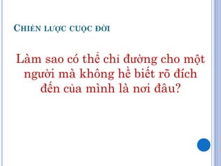 CHIẾN LƢỢC CUỘC ĐỜI


Làm sao có thể chỉ đường cho một
 người mà không hề biết rõ đích
   đến của mình là nơi đâu?
 