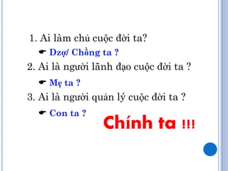 1. Ai làm chủ cuộc đời ta?
   Dzợ/ Chồng ta ?
2. Ai là người lãnh đạo cuộc đời ta ?
   Mẹ ta ?
3. Ai là người quản lý cuộc đời ta ?
   Con ta ?
                 Chính ta !!!
 