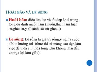 HOÀI BÃO VÀ LẼ SỐNG
 Hoài  bão: điều lớn lao và tốt đẹp ấp ủ trong
 lòng dự định muốn làm (muốn,thích làm luật
 sư,giáo sư,y sĩ,cảnh sát trừ gian...)

 Lẽ sống: Lẽ sống là giá trị sống,ý nghĩa cuộc
 đời ta hướng tới (thực thi sứ mạng cao đẹp,làm
 việc để thõa chí,thõa lòng ,chứ không phải đầu
 cơ,trục lợi làm giàu)
 