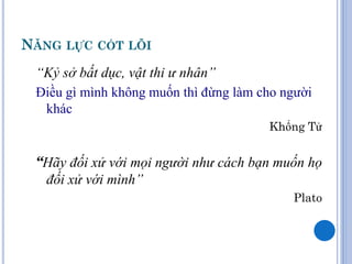 NĂNG LỰC CỐT LÕI
 “Kỷ sở bất dục, vật thi ư nhân”
 Điều gì mình không muốn thì đừng làm cho người
  khác
                                       Khổng Tử


 “Hãy đối xử với mọi người như cách bạn muốn họ
  đối xử với mình”
                                           Plato
 