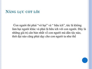 NĂNG LỰC CỐT LÕI


    Con người thì phải “vô hại” và “ hữu ích”, tức là không
   làm hại người khác và phải là hữu ích với con người. Đây là
   những giá trị căn bản nhất về con người mà dân tộc nào,
   thời đại nào cũng phải dạy cho con người ta như thế
 