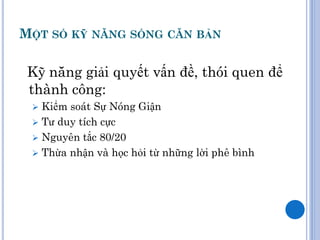MỘT SỐ KỸ NĂNG SỐNG CĂN BẢN

 Kỹ năng giải quyết vấn đề, thói quen để
 thành công:
  Kiểm soát Sự Nóng Giận
  Tư duy tích cực
  Nguyên tắc 80/20
  Thừa nhận và học hỏi từ những lời phê bình
 