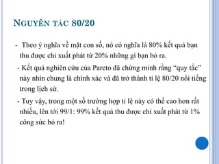 NGUYÊN TẮC 80/20

- Theo ý nghĩa về mặt con số, nó có nghĩa là 80% kết quả bạn
  thu được chỉ xuất phát từ 20% những gì bạn bỏ ra.
- Kết quả nghiên cứu của Pareto đã chứng minh rằng “quy tắc”
 này nhìn chung là chính xác và đã trở thành tỉ lệ 80/20 nổi tiếng
 trong lịch sử.
- Tuy vậy, trong một số trường hợp tỉ lệ này có thể cao hơn rất
 nhiều, lên tới 99/1: 99% kết quả thu được chỉ xuất phát từ 1%
 công sức bỏ ra!
 