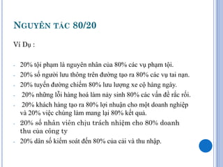 NGUYÊN TẮC 80/20
Ví Dụ :

-   20% tội phạm là nguyên nhân của 80% các vụ phạm tội.
-   20% số người lưu thông trên đường tạo ra 80% các vụ tai nạn.
-   20% tuyến đường chiếm 80% lưu lượng xe cộ hàng ngày.
-    20% những lỗi hàng hoá làm nảy sinh 80% các vấn đề rắc rối.
-    20% khách hàng tạo ra 80% lợi nhuận cho một doanh nghiệp
    và 20% việc chúng làm mang lại 80% kết quả.
-   20% số nhân viên chịu trách nhiệm cho 80% doanh
    thu của công ty
-   20% dân số kiểm soát đến 80% của cải và thu nhập.
 