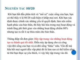 NGUYÊN TẮC 80/20
  Khi bạn bắt đầu phân tích và “mổ xẻ” cuộc sống của bạn, bạn
 có thể thấy tỉ lệ 80/20 xuất hiện ở khắp mọi nơi. Khi bạn xác
 định được chính xác những yếu tố quyết định, làm nên niềm
 hạnh phúc của bản thân, thì hãy hài hòa trong mọi hoạt động và
 tránh lãng phí thời gian vào những hoạt động chiếm 80%
 nhưng tạo ra rất ít sự thỏa mãn cho bản thân.

 Thông điệp rất đơn giản: Hãy tập trung vào những hoạt động
 tạo ra thành quả tốt nhất. Điều này áp dụng cho cả công
 việc/đời sống của bạn và cả đời sống “khác” nữa. Vấn đề mà
 hầu hết mọi người đều vấp phải đó là làm sao có thể kiếm sống
 từ thứ bạn thực sự yêu thích, vì vậy hãy tập trung vào đó.
 