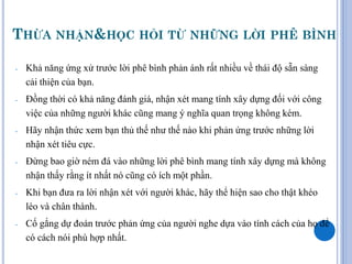 THỪA NHẬN&HỌC HỎI TỪ NHỮNG LỜI PHÊ BÌNH

-   Khả năng ứng xử trước lời phê bình phản ánh rất nhiều về thái độ sẵn sàng
    cải thiện của bạn.
-   Đồng thời có khả năng đánh giá, nhận xét mang tính xây dựng đối với công
    việc của những người khác cũng mang ý nghĩa quan trọng không kém.
-   Hãy nhận thức xem bạn thủ thế như thế nào khi phản ứng trước những lời
    nhận xét tiêu cực.
-   Đừng bao giờ ném đá vào những lời phê bình mang tính xây dựng mà không
    nhận thấy rằng ít nhất nó cũng có ích một phần.
-   Khi bạn đưa ra lời nhận xét với người khác, hãy thể hiện sao cho thật khéo
    léo và chân thành.
-   Cố gắng dự đoán trước phản ứng của người nghe dựa vào tính cách của họ để
    có cách nói phù hợp nhất.
 
