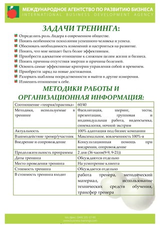 ЗАДАЧИ  ТРЕНИНГА:  
Определить  роль  Лидера  в  современном  обществе.  
Понять  особенности  психологии  успешного  человека  и  успеха.  
Обосновать  необходимость  изменений  и  настроиться  на  развитие.  
Понять,  что  мне  мешает  быть  более  эффективным.  
Приобрести  адекватное  отношение  к  сложным  целям  жизни  и  бизнеса.  
Понять  причины  отсутствия  энергии  и  причины  болезней.    
Освоить  самые  эффективные  критерии  управления  собой  и  временем.  
Приобрести  заряд  на  новые  достижения.  
Разорвать  шаблоны  посредственности  и  выйти  в  другие  измерения.  
Изменить  отношение  к  себе.  
МЕТОДИКИ  РАБОТЫ  И  
ОРГАНИЗАЦИОННАЯ  ИНФОРМАЦИЯ:  
Соотношение  «теория/практика»   60/40  
Методики,   используемые   в  
тренинге  
Фасилитация,   шеринг,   тесты,  
презентации,   групповая   и  
индивидуальная   работа,   видеосъемка,  
синемалогия,  ночной  экстрим  
Актуальность   100%  адаптация  под  бизнес  компании  
Взаимодействие  тренер/участник   Максимальное,  вовлеченность  100%-­‐‑я  
Внедрение  и  сопровождение   Консультационная   помощь   при  
внедрении,  сопровождение  
Продолжительность  программы   2  дня  (36  часов(9-­‐‑9,  9-­‐‑21))  
Даты  тренинга   Обсуждаются  отдельно  
Место  проведения  тренинга   На  усмотрение  клиента  
Стоимость  тренинга   Обсуждается  отдельно  
В  стоимость  тренинга  входит   работа   тренера,   методический  
материал,   использование  
технических   средств   обучения,  
трансфер  тренера  
  
  
  
  
  
  
 
