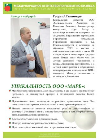 Автор  и  ведущий: Георгий  Геденидзе  
Генеральный   директор   ООО  
«Международное   Агентство   по  
Развитию   Бизнеса»,   бизнес-­‐‑тренер,  
консультант,   коуч.   Автор   и  
провайдер   множества   программ   по  
Лидерству,  Управлению  персоналом,  
Управлению   продажами,  
Управлению   проектами   и   т.д.  
Специализируется   в   основном   на  
обучении   ТОП   –   состава   и  
собственников  компаний,  а  также  HR  
–  директоров  и  менеджеров  среднего  
звена.   Имеет   опыт   более   чем   10-­‐‑
летней   успешной   тренинговой   и  
консультационной   деятельности.   9-­‐‑и  
летний   опыт   работы   в   крупнейших  
международных  компаниях  на  ТОП  -­‐‑  
позициях.   Магистр   экономики   и  
психологии,  бизнесмен.  
УНИКАЛЬНОСТЬ  ООО  «МАРБ»:  
Мы  работаем  с  причинами,  а  не  следствиями,  а  это  значит,  что  Вам  будет  
предложен   не   стандартный   продукт,   а   оптимальное   решение   Вашей  
задачи.  
Применяемые   нами   технологии   за   рамками   тривиальных   схем.   Это  
позволяет  гарантировать  максимальный  и  долгосрочный  результат.  
Нашей   ценностью   является   постоянный   рост   и   ответственность   за  
результат.  Это  значит,  что  Вы  можете  быть  уверены  в  том,  что  работа  будет  
выполнена  наилучшим  способом.  
Комплексность  подхода  в  решении  задач.  
Посттренинговое  сопровождение  и  поддержка;  
Практический  десятилетний  опыт  в  преподаваемых  темах.  
 