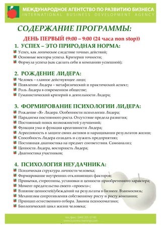 СОДЕРЖАНИЕ  ПРОГРАММЫ:  
ДЕНЬ  ПЕРВЫЙ  (9:00  –  9:00  (24  часа  non  stop))  
1. УСПЕХ  –  ЭТО  ПРИРОДНАЯ  НОРМА:  
Успех,  как  логическое  следствие  точных  действий;  
Основные  векторы  успеха.  Критерии  точности;  
Формула  успеха  (как  сделать  себя  и  компанию  успешной);    
  
2. РОЖДЕНИЕ  ЛИДЕРА:  
Человек  –  главное  действующее  лицо;  
Появление  Лидера  –  метафизический  и  практический  аспект;    
Роль  Лидера  в  современном  обществе;  
Гуманистический  критерий  в  деятельности  Лидера;  
  
3. ФОРМИРОВАНИЕ  ПСИХОЛОГИИ  ЛИДЕРА:  
Рождение  «Я»  Лидера.  Особенности  психологии  Лидера;  
Парадигма  постоянного  роста.  Отсутствие  предела  развития;  
Постоянный  поиск  возможностей  улучшений;  
Функция  ума  и  функция  креативности  Лидера;  
Агрессивность  в  защите  своих  активов  и  наращивании  результатов  жизни;  
Способность  Лидера  созидать  и  служить  предприятию;  
Постоянная  диагностика  на  предмет  соответствия.  Самоанализ;  
Ценности  Лидера,  векторность  Лидера;  
Диагностика  участников;  
  
4. ПСИХОЛОГИЯ  НЕУДАЧНИКА:  
Психическая  структура  личности  человека;  
Формирование  внутренних  отклоняющих  факторов;    
Привычки,  стереотипы,  установки  и  ценности  приобретенного  характера;  
Момент  предательства  своего  «проекта»;  
Влияние  ценностей/убеждений  на  результаты  в  бизнесе.  Взаимосвязь;  
Механизмы  сопротивления  собственному  росту  и  росту  компании;  
Принцип  естественного  отбора.  Законы  психосоматики;  
Биологический  цикл  жизни  человека;  
 