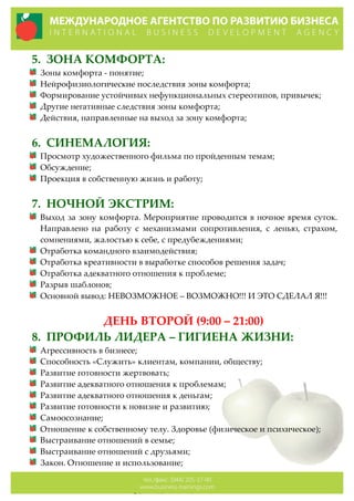 5. ЗОНА  КОМФОРТА:  
Зоны  комфорта  -­‐‑  понятие;  
Нейрофизиологические  последствия  зоны  комфорта;  
Формирование  устойчивых  нефункциональных  стереотипов,  привычек;  
Другие  негативные  следствия  зоны  комфорта;  
Действия,  направленные  на  выход  за  зону  комфорта;  
  
6. СИНЕМАЛОГИЯ:  
Просмотр  художественного  фильма  по  пройденным  темам;  
Обсуждение;  
Проекция  в  собственную  жизнь  и  работу;  
  
7. НОЧНОЙ  ЭКСТРИМ:  
Выход  за  зону  комфорта.  Мероприятие  проводится  в  ночное  время  суток.  
Направлено   на   работу   с   механизмами   сопротивления,   с   ленью,   страхом,  
сомнениями,  жалостью  к  себе,  с  предубеждениями;  
Отработка  командного  взаимодействия;  
Отработка  креативности  в  выработке  способов  решения  задач;  
Отработка  адекватного  отношения  к  проблеме;  
Разрыв  шаблонов;  
Основной  вывод:  НЕВОЗМОЖНОЕ  –  ВОЗМОЖНО!!!  И  ЭТО  СДЕЛАЛ  Я!!!  
  
ДЕНЬ  ВТОРОЙ  (9:00  –  21:00)  
8. ПРОФИЛЬ  ЛИДЕРА  –  ГИГИЕНА  ЖИЗНИ:  
Агрессивность  в  бизнесе;  
Способность  «Служить»  клиентам,  компании,  обществу;  
Развитие  готовности  жертвовать;  
Развитие  адекватного  отношения  к  проблемам;  
Развитие  адекватного  отношения  к  деньгам;  
Развитие  готовности  к  новизне  и  развитию;  
Самоосознание;  
Отношение  к  собственному  телу.  Здоровье  (физическое  и  психическое);  
Выстраивание  отношений  в  семье;  
Выстраивание  отношений  с  друзьями;  
Закон.  Отношение  и  использование;  
 