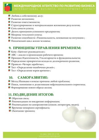 Любовь  к  собственному  делу;  
Развитие  автономии;  
Развитие  ответственности;  
Структурирование  и  материализация  жизненных  результатов;  
Семь  качеств  успеха;  
Десять  принципов  успешного  предприятия;  
Матрица  тотального  успеха;  
Развитие  способности  «Рациональность,  основанная  на  интуиции»;  
Психический  цикл  жизни  человека;  
  
9. ПРИНЦИПЫ  УПРАВЛЕНИЯ  ВРЕМЕНЕМ:  
Кейс  «Цейтнот  руководителя»;  
АВС  –  анализ  в  организации  рабочего  времени;  
Принцип  Идентичности,  Утилитарности  и  функциональности;  
Определение  приоритетов  исходя  из  долгосрочного  развития;  
Правило  «Четыре  заработка»;  
Тест  «Определение  ошибочных  ролей»;  
Тест  «Определение  воров  времени»;  
     
10. САМОРАЗВИТИЕ:  
Метод  Ишикава  в  поиске  причины  любой  проблемы;  
Поиск,  понимание  и  дезактивация  нефункционального  стереотипа;  
Формирование  нового  образа  жизни;  
  
11. ПОДВЕДЕНИЕ  ИТОГОВ:  
Обратная  связь;  
Рекомендации  по  внедрению  информации;  
Рекомендации  по  саморазвитию  (список  литературы,  видео);  
Вручение  номерного  сертификата;  
Окончание  тренинга;  
  
  
  
  
  
 