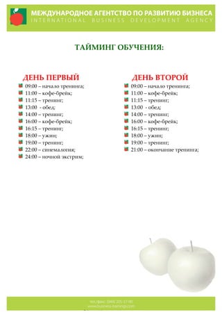 
ТАЙМИНГ  ОБУЧЕНИЯ:  
  
  
          ДЕНЬ  ПЕРВЫЙ  
09:00  –  начало  тренинга;  
11:00  –  кофе-­‐‑брейк;  
11:15  –  тренинг;  
13:00    -­‐‑  обед;  
14:00  –  тренинг;  
16:00  –  кофе-­‐‑брейк;  
16:15  –  тренинг;  
18:00  –  ужин;  
19:00  –  тренинг;  
22:00  –  синемалогия;  
24:00  –  ночной  экстрим;  
  
        ДЕНЬ  ВТОРОЙ  
09:00  –  начало  тренинга;  
11:00  –  кофе-­‐‑брейк;  
11:15  –  тренинг;  
13:00    -­‐‑  обед;  
14:00  –  тренинг;  
16:00  –  кофе-­‐‑брейк;  
16:15  –  тренинг;  
18:00  –  ужин;  
19:00  –  тренинг;  
21:00  –  окончание  тренинга;  
  
 