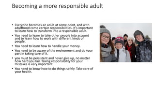 Becoming a more responsible adult
• Everyone becomes an adult at some point, and with
adulthood come certain responsibilities. It’s important
to learn how to transform into a responsible adult.
• You need to learn to take other people into account
and to learn how to work with different kinds of
people.
• You need to learn how to handle your money.
• You need to be aware of the environment and do your
part in taking care of it.
• you must be persistent and never give up, no matter
how hard you fail. Taking responsibility for your
mistakes is very important.
• You need to know how to do things safely. Take care of
your health.
 