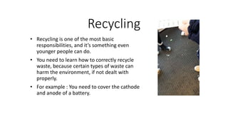 Recycling
• Recycling is one of the most basic
responsibilities, and it’s something even
younger people can do.
• You need to learn how to correctly recycle
waste, because certain types of waste can
harm the environment, if not dealt with
properly.
• For example : You need to cover the cathode
and anode of a battery.
 