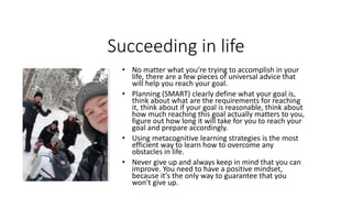 Succeeding in life
• No matter what you’re trying to accomplish in your
life, there are a few pieces of universal advice that
will help you reach your goal.
• Planning (SMART) clearly define what your goal is,
think about what are the requirements for reaching
it, think about if your goal is reasonable, think about
how much reaching this goal actually matters to you,
figure out how long it will take for you to reach your
goal and prepare accordingly.
• Using metacognitive learning strategies is the most
efficient way to learn how to overcome any
obstacles in life.
• Never give up and always keep in mind that you can
improve. You need to have a positive mindset,
because it’s the only way to guarantee that you
won’t give up.
 