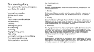 Our shared experience
• Sunday
We went silent walking and doing some Seppo exercises, ice-swimming and
we went to the sauna.
• Monday
On the second day we worked in school on posters about the importance of
sleep, nutrition and sports. After that we went skating to the ice-stadium
nearby.
• Tuesday
We started the day by hiking to Ryssänkallio from Lähdepelto and doing some
Seppo exercises on the way there. We ate some food there and hiked back to
Lähdepelto afterwards. We spent the rest of the day participating in various
snow related activities such as skiing and sledding.
• Wednesday
This day’s goal was learning about recycling. We went to the Hevossuo waste
management site. We were in the bus and one of the workers gave us a tour
of the site. Back in school we learned about recycling, and did some exercises
about it. We recorded videos of ourselves sorting rubbish and returning
bottles and cans to the bottle bank for some money. After we were done
with that, we started working on this presentation.
• Thursday
Because we are not psychics, we can’t see the future and thus can only write
about the first part of this day. We started out with a media breakfast, where
we read some newspapers while eating and drinking. The rest of the first part
of this day was spent on finishing this presentation.
Our learning diary
Here is a list of the learning strategies we
used during this project
Learning from mistakes
Writing post-it notes
Tests
Elaborating to prior knowledge
Self-evaluating
Debating
Working as a group
Brainstorming
Skimming
Playing learning games
Note taking
Learning by hearing, seeing and doing
Peer teaching and learning
Asking eachother questions
 