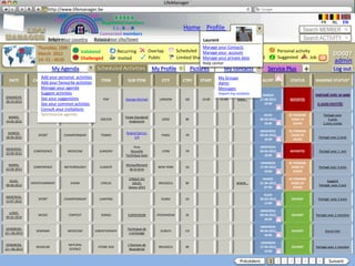 LifeManager
                   LM http://www.lifemanager.be
                               49%
                              50%            51%
                                             50%
                             38%               62%       6 2 3 42
                                                          6 23275 6
                                                   Registered members                                                                                                                  FR       NL        EN
                                                        1 2 7362 4
                                                           1 5 77
                                                                99                                        Home Profile Account                                              Search MEMBER
                                                 Connected members
                          Belgium              Select your city/town
                          Select your country Bousval                                                                Laurent                                                Search ACTIVITY
                 Thursday, 15th                                                                                     Manage your Contacts
                                            Validated             Recurring             Overlap        Scheduled Manage your accountactivity
                                                                                                                               Common                          Personal activity
                 March 2012                                                                                                                                                                     DD007
                 14: 31 : 4610              Challenged            Invited               Public         Limited Sharing         Private
                                                                                                                    Manage your private data Booked            Suggested        Job     ?       admin
                                                                                                                    Help center
                           My Agenda               Scheduled Activities                  My Profile             Pictures         My contacts           Service Plus            +                Log out
                  Add your personal activities                                                                               My Groups
  DATE         CATEGORY favourite activities
                  Add your         TYPE              ITEM              SUB ITEM               CITY        CTRY      START     END     Source         ALERT           STATUS        SHARING STATUS*
                                                                                                                             Alerts
                  Manage your agenda                                                                                         Messages
                  Suggest activities                                                                                         Import my contacts    SAMEDI
DIMANCHE
                 MUSIC your suggestions
                  See             CONCERT             POP             George Michael         LONDON        GB        19:00     21:00    www…      27-08-2012         REPORTÉE
28-10-2012
                  See your common activties                                                                                                          19:00
                  Consult your invitations
                  Synchronize agenda                                                                                                                JEUDI           SE TERMINE           Partagé avec
 MARDI,                                                              Finale Standard/
                  SPORT              GAME            SOCCER                                   LIÈGE        BE                                     05-03-2012         DANS 14                5 amis
14-04-2012                                                              Anderlecht
                                                                                                                                                     18:00             JOURS             2 amis invités

                                                                                                                                                  MERCREDI          SE TERMINE
 SAMEDI,                                                              Roland Garros:
                  SPORT          CHAMPIONSHIP        TENNIS                                   PARIS        FR                                     04-04-2012         DANS 29
18-04-2012                                                                 1/4                                                                                                        Partagé avec 2 amis
                                                                                                                                                     18:00             JOURS

                                                                           Yeux                                                                   MERCREDI
MERCREDI,
               CONFERENCE         MEDECINE          SURGERY              Nouvelle             LYON         FR                                     04-04-2012         REPORTÉE         Partagé avec 1 ami
22-09-2012
                                                                      Technique laser                                                                18:00

                                                                                                                                                  VENDREDI          SE TERMINE
 MARDI,                                                               Réchauffement
               CONFERENCE        METEOROLOGY        CLIMATE                                 NEW YORK       US                                     17-04-2012         DANS 37          Partagé avec 3 amis
22-04-2012                                                              de la terre
                                                                                                                                                     10:00             JOURS

                                                                       CIRQUE DU                                                                    MARDI           SE TERMINE
  JEUDI,                                                                                                                                                                                   Suggéré
              ENTERTAINMENT          SHOW            CIRCUS               SOLEIL            BRUSSELS       BE                          WWW…       21-04-2012         DANS 24
09-04-2012                                                                                                                                                                            Partagé avec 3 ami
                                                                       Saison 2012                                                                   07:00             JOURS

                                                                                                                                                    JEUDI
MERCREDI,
                  SPORT          CHAMPIONSHIP       JUMPING                                  DUBAI         AE                                     29-03-2012          OUVERT          Partagé avec 2 amis
13-07-2012
                                                                                                                                                     13:00

                                                                                                                                                  MERCREDI
  LUNDI,
                 MUSIC             CONTEST           SONGS             EUROVISION          STOCKHOLM       SE                                     04-04-2012          OUVERT       Partagé avec 1 membre
05-01-2014
                                                                                                                                                     18:00

                                                                                                                                                  MERCREDI
 VENDREIDI,                                                            Technique de
                SEMINAR           MEDECINE        KINESITHERAPY                              ZURICH        CH                                     04-04-2012          OUVERT                Aucun Ami
12—06-2013                                                              crochetage
                                                                                                                                                     18:00

                                                                                                                                                  VENDREDI
 VENDREIDI,                        NATURAL                             L’Homme de
                MUSEUM                             STONE AGE                                BRUSSELS       BE                                     17-04-2012          OUVERT       Partagé avec 1 membre
12—06-2013                         SCIENCE                              Neandertal
                                                                                                                                                     10:00


                                                                                                                                         Précédent      1 2 3 4 5 6 7 8                       Suivant
 