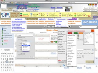 LifeManager
                     LM http://www.lifemanager.be
                               49%
                              50%            51%
                                             50%
                             38%               62%       6 2 3 42
                                                          6 23275 6
                                                   Registered members                                                                                                                        FR       NL     EN
                                                        1 2 7362 4
                                                           1 5 77
                                                                99                                         Home Profile Account                                                   Search MEMBER
                                                 Connected members
                          Belgium              Select your city/town
                          Select your country Bousval                                                                 Laurent                                                     Search ACTIVITY
                    Thursday, 15th                                                                                   Manage your Contacts
                                               Validated               Recurring        Overlap         Scheduled            Common activity                      Personal activity
                    March 2012                                                                                     Manage your account                                                                DD007
                    14: 31 : 46                Challenged              Invited          Public          Limited Sharing      Private
                                                                                                                   Manage your private data Booked                Suggested        Job       ?         admin
                                                                                                                     Help center
                      My Agenda               My planning My Profile    Pictures     My contacts    Service Plus                                                    +                                 Log out
                                                                                  My Groups
Fill your agenda with your personal activities (ex: job, hobbies, appointments, etc..) in order to manage & schedule
                Add your personal activities
                Add your favourite activities                                     Alerts
your favourites activities based on your spare time and availabilities. You can modify your agenda at any time.
                Manage your agenda                                                                                    Messages
                     Suggest activities                                                                               Import my contacts
Agenda                            Today
                     See your suggestions                                                                 day          week
   Private           See your common activties
   Work
                     Consult your invitations
                     Synchroniser agendas
                                                                                                     Octobre – Novembre type:
                                                                                                                   Activity 2012                Personal      Professionnal
   Mes activités
   My activities                  Monday                    Tuesday                   Wednesday                  Thursday Sharing:        Friday
                                                                                                                                               Private      PublicSaturday       suggest Sunday
                                                                                                                                                                       Limited IAssocié LM
                                   Travail                                                                                   Main category: Conference 10.00 -17,30             STT
   Activités suggérées (5)                                                                                                                     Amazing ParkExposition
   Suggested Activities                                                       Work: 8.30 – 17.30           18:00 – 20-00
                                                                                                                             Category:         Hi-Tech         Gauguin
                                                                                                                                                                                SWIFT tennis Club
                                                                                                           Conf: Hitech Télécom                Art                              parents.maransart
   Invitations received                               21.00 - 23.00
                                                                                                           Learn how 4 CIEs  Type:             Télécoms                         yoga_club
                                                      Concert George               22.30 - 06.30                                               Adventure
                                                                                                           raised funds…. Subtype:                                              Amis 10.00 -17,30
                                                                                                                                              Insérezhow 4 « start-up » managed to raise funds…
                                                      Michael                      Club Party                             Associé LM           Learn texte
                                                                                                                                                         Atelier de Shiatsu          Musée sur l’art
                                                                                                                                                                                Famille
    OVERLAP                                                                                                                                    Conference                            africain
                                                                                                                             Date: 30 Octobre 2012                              Collègue
                                                                                                                                               Congress                         Associé LM
                                                                                                                            Start: MM: HH - End: MM: HH
                                                                                                                                      18:00         20:00                       …
    BOOKED                                                                    Work : 8.30 – 17.30                                              Culture
                                                                                                                            Country:           Belgique                              18.00 -19,45
                                                                                                                                               Entertainment                         Conférence
                                                                                                                             Dpt/State:
                                                                                                                                               Exhibition
                                                                                                                             City/District:    Etterbeek
                                                                                                                                               Family                                  Atelier de Shiatsu:
                             14.00 -15.45 Football                                                                           Online source:    www…
                                                                                                                                                www.betafund.be
                                                                                                                                               Museeum                         Online booking? 16.45
                                                                                                                                                                                          10.00 –
 March 2012                  Anderlecht – SC Bruges                           Work : 8.30 – 17.30                            Other source:     Reading                               19.00.20.30
                                                                                                           20.30 -22.30
                                                                                                           Concert Prince                      Social Game Mo Tu We Th Fr Première:
                                                                                                                             Reoccurrence: Daily                                     Avant Sa Su
                                                                                                                                                                                     Bende Bilili
                                                                                                                                            Weekly
                                                                                                                                               Sport
                                                                                                                                            Monthly             Bi-Monthly
                                                                                                                                               Shopping
                                                                                                                                            Annually            Bi- Annually
                                                                               Work : 8.30 – 17.30                                             Theater
                                                                                                                                            End date: DD/MM/YYY                      09.00 - 5.00
                                                                                                                             ALERT: DD/MM/YYYY Travel                                Triathlon
                                                                                                                                                                                     Butgentbach
                                                                                                                                               Walking
                                                                                                                          Copy/modify the activity                                        Save
                                                                                                                                               Work
                             14.00 -15.45
                             Marathon de Bruxelles                            Work : 8.30 – 17.30                                              Other…
                                                                                                                                       20.30 -00.30                20.30 -00.30        20.30 -00.30
                                                                                                                                       Couleur Café                Couleur Café        Couleur Café
 