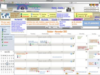 LifeManager
                     LMhttp://www.lifemanager.be
                                49%
                               50%           51%
                                             50%
                              38%              62%       6 2 3 42
                                                          6 23275 6
                                                   Registered members                                                                                                                                     FR       NL      EN
                                                        1 2 7362 4
                                                           1 5 77
                                                                99                                        Home Profile Account                                                                   Search MEMBER
                                                 Connected members
                          Belgium              Select your city/town
                          Select your country Bousval                                                                    Laurent                                                                 Search ACTIVITY
                   Thursday, 15th
                                              Validated           Recurring            Overlap         Scheduled Manage your Contactsactivity
                                                                                                                             Common                                            Personal activity
                   March 2012                                                                                       Manage your account                                                                               DD007
                   14: 31 : 46                Challenged          Invited              Public          Limited Sharing       Private
                                                                                                                    Manage your private data Booked                            Suggested        Job        ?           admin
                                                                                                                        Help center
                             My Agenda                   My planning                  My Profile          Pictures                   My contacts                       Service Plus          +                        Log out
Fill your agenda with your personal activities (ex: job, hobbies, appointments, etc..) My Groups to manage & schedule
               Add your personal activities                                            in order
               Add your favourite activities                                           Alerts
your favouritesManage your based on your spare time and availabilities. You can modifyMessages
                activities agenda                                                       your agenda at any time.
                    Suggest activities                                                                                     Import my contacts
                                   Today
                    See your suggestions                                                                 Day             Week     Month
Agenda
   Private          See your common activties
                    Consult your invitations
   Work             Synchronize your agenda                                                         October – November 2012
   Mes activités
   My activities                    Monday                  Tuesday                    Wednesday                  Thursday                          Friday                        Saturday                     Sunday
   Activités suggérées (5)                                                                                                                                                    10.00 -17,30
   Suggested Activities                                                      Work : 8.30 – 17.30                                                                              Exposition
                                                                                                                                                                              Gauguin
   Invitations received
                                                                                                                                                                                                          Braderie CSE
                                                        21.00 - 23.00               22.30 - 06.30
    OVERLAP                                             Concert George Michael      Club Party                                                                                                            08:00 – 17:00
                                                              25694
    BOOKED                                                    6              Work : 8.30 – 17.30                                                                                                       10.00 -17,30 Musée sur
                                                                                                                                                                               Cinéma Le Gamin…        l’art africain
                                                                                                                                                                               20,15 – 2200.           18.00 -19,45
                                                                                                                                                                                                       Conférence


                                                                                                                                                                                                         Atelier de Shiatsu:
                               14.00 -15.45 Football                         Work : 8.30 – 17.30                                                                                                         10.00 – 16.45
                               Anderlecht – SC Bruges
                                                                                                                                                                                                       19.00.20.30
                                   55045                                                                                                                                                               Avant Première:
                                                                                                            20.30 -22.30 Concert Prince
                                   112                                                                                                                                                                 Bende Bilili


                                                                                 Work : 8.30 – 17.30
                                                                                                                                                                                                       09.00 - 5.00
                                                                                                                                                                                                       Triathlon          2526
                                                                                                                                                                                                       Butgentbach        0


                               14.00 -15.45                  Rdv Médical                                                                  Therma Boetfort
                               Marathon de Bruxelles                               Work : DAY OFF                                          18.00 – 24.,00
                                                            10.00 – 11.,00
                                                                                   20.00 -22.30                                            20.30 -00.30 Couleur Café       20.30 -00.30 Couleur Café   20.30 -00.30 Couleur Café
                                                                                   Restaurant
 