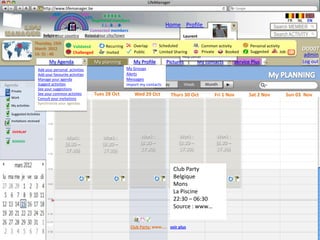 LifeManager
                     LMhttp://www.lifemanager.be
                                49%
                               50%           51%
                                             50%
                              38%              62%       6 2 3 42
                                                          6 23275 6
                                                   Registered members                                                                                            FR   NL    EN
                                                        1 2 7362 4
                                                           1 5 77
                                                                99                           Home Profile Account                                      Search MEMBER
                                                 Connected members
                          Belgium              Select your city/town
                          Select your country Bousval                                                   Laurent                                        Search ACTIVITY
                   Thursday, 15th                                                                      Manage your Contacts
                                          Validated         Recurring      Overlap        Scheduled Manage your account activity
                                                                                                                   Common                 Personal activity
                   March 2012                                                                                                                                          DD007
                   14: 31 : 46            Challenged        Invited        Public         Limited Sharing          Private
                                                                                                       Manage your private data Booked    Suggested        Job    ?        admin
                                                                                                       Help center
                             My Agenda                 My planning         My Profile        Pictures           My contacts        Service Plus   +                    Log out
                     Add your personal activities                       My Groups
                     Add your favourite activities                      Alerts
                     Manage your agenda                                 Messages
Agenda               Suggest activities
                                  Today                                 Import my contacts Day          Week       Month
                     See your suggestions
   Private
                                  Mon 27 Oct
                     See your common activties         Tues 28 Oct          Wed 29 Oct             Thurs 30 Oct         Fri 1 Nov        Sat 2 Nov               Sun 03 Nov
   Work              Consult your invitations
  Mes activités      Synchronize your agendas
  My activities

  Activités suggérées (5)
  Suggested Activities
   Invitations received


   OVERLAP
                                       Work:              Work :               Work :                 Work :             Work :
   BOOKED                                                                      (8.30 –                (8.30 –            (8.30 –
                                      (8.30 –             (8.30 –
                                      17.30)              17.30)               17.30)                 17.30)             17.30)


 October 2012                                                                                       Club Party
                                                                                                    Belgique
                                                                                                    Mons
                                                                                                    La Piscine
                  18                                                                                22:30 – 06:30
                                                                                                    Source : www…

                            22,00

                                                                          Club Party: www….. voir plus
 
