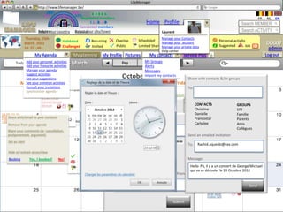 LifeManager
                     LM http://www.lifemanager.be/
                              49%
                             50%            51%
                                            50%
                            38%               62%       6 2 3 42
                                                         6 23275 6
                                                  Registered members                                                                                                                                 FR   NL   EN
                                                       1 2 7362 4
                                                          1 5 77
                                                               99                                         Home Profile Account                                                          Search MEMBER
                                                Connected members
                         Belgium              Select your city/town
                         Select your country Bousval                                                                    Laurent                                                         Search ACTIVITY
                Thursday, 15th                                                                                          Manage your Contacts
                                            Validated          Recurring          Overlap           Scheduled             Common activity                                 Personal activity
                March 2012                                                                                        Manage your account                                                                     DD007
                14: 31 : 46                 Challenged         Invited            Public            Limited Sharing       Private        Booked
                                                                                                                  Manage your private data                                Suggested        Job   ?         admin
                                                                                                                        Help center
                       My Agenda                  My planning              My Profile Pictures               My contacts                   Service Plus        +                                          Log out
         Today Add your Thursday, 15
                        personal activities                                                              My Groups Month
                Add your favourite activities
                                                 March                                 Day               Week
                                                                                                         Alerts
                Manage your agenda                                                                       Messages
                Suggest activities
                                Christine
                See your suggestions                                                   October 2012      Import my contacts
                                                                                                                                             Share with contacts &/or groups
              Monday common Tuesday
                See your           activties
                                Groupe: Amis                 Wednesday                       Jeudi 7 Avril
                                                                                               Thursday             VendrediFriday Samedi 9 Saturday
                                                                                                                             8 Avril        Avril Dimanche 10 Sunday
                Consult your invitations                                                                                                     To:
                Synchroniser agenda
                                                                                                                                  10.00 -17,30
                           21.00 - 23.00                                                                                          Exposition
                           Concert George                  22.30 - 06.30        L’activité est:                                   Gauguin
                           Michael                         Club Party                                                                                CONTACTS                        GROUPS
                                                                 Octobre 2012                                                                        Christine                       STT
                                                                            Reportée        Nouvelle Date: -- /--/----
14.00 -15.45                                                                                                                                         Danielle10.00 -17,30            Famille
Football Anderlecht to your contacts Christine
     Share with/email                                                        Allow contacts Nouvelle to know
                                                                                 Avancée &/or groupsDate: -- /--/----
                                                                                                                                                     Francostar sur l’art
                                                                                                                                                             Musée
                            18 Octobre 2012 Amis                                 Ajournée                                                                    africain                Parents
– SC Bruges                          Groupe:
     Remove from your agenda18:00:00                                                                                                                 Carly.lee -19,45                Amis
                                                                             To: Contestée  Raison:                                                          18.00
                                                                                                                                                             Conférence
                                                                                  Christine; Groupe : Amis;                                                                          Collègues
   Share your comments (ie: cancellation,
   postponement, argument)                                                                                                                   Send an emailed invitation
    Set an alert                                                                                                                18:00:00                     19.00.20.30 Avant
                                                           20.30 -22.30          CONTACTS
                                                                                Source: www….                           GROUPES              To:       Rachid.aquesbi@xxx.com
                                                                                                                                                       Type email address(es)
                                                                                                                                                             Première: Bende Bilili
                                                           Concert Prince        Danielle Autre: ……………. STT                                                  19.00.20.30
                                                                                                                                                             Avant Première:
    Hide or restrain acces/view                                                  Francostar                             Famille                              Bende Bilili
                                                                                Autres commentaires
                                                         Public                  Carly.lee                              Parents
    Booking        Yes, I booked!     No!                                                                                                    Message:
                                                         Privé                  Attention: Votre avis fera l’objet d’un Collègues
                                                                                 Christine                              vote au
                                                         Restreint                                                      Amis
                                                                                suffrage. Pour être entériné, le vote devra atteindre          Hello Pa, il09.00 - 5.00
                                                                                                                                                            y a un concert de George Michael
                                                                                un minimum de 80%                                                          Triathlon
                                                                                                                                               qui va se dérouler le 28 Octobre 2012
                                                                             Send an emailed invitation and inform your friends                              Butgentbach
                                                                                                               Soumettre
                                                                             To:   Type email address(es)
                                                                                                                                                                                             Send

                                                                                                         20.30 -00.30                 20.30 -00.30           20.30 -00.30
                                                                                                         Couleur Café                 Couleur Café           Couleur Café

                                                                                                                                Submit
 