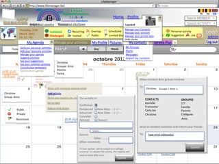 LifeManager
                     LM http://www.lifemanager.be/
                             49%
                            50%           51%
                                          50%
                           38%              62%       6 2 3 42
                                                       6 23275 6
                                                Registered members                                                                                                                      FR   NL   EN
                                                     1 2 7362 4
                                                        1 5 77
                                                             99                                      Home Profile Account                                                   Search MEMBER
                                              Connected members
                       Belgium              Select your city/town
                       Select your country Bousval                                                               Laurent                                                    Search ACTIVITY
             Thursday, 15th                                                                                  Manage your Contacts
                                         Validated           Recurring         Overlap          Scheduled Manage your accountactivity
                                                                                                                        Common                                 Personal activity             DD007
             March 2012
             14: 31 : 46                 Challenged          Invited           Public           Limited Sharing         Private
                                                                                                             Manage your private data Booked                   Suggested        Job   ?      admin
                                                                                                             Help center
                      My Agenda              Manage your activities            My Profile Pictures                   My contacts            Service Plus            +                        Log out
                                                                                                                  My Groups
       Today Add yourThursday, 15
                     personal activities
                                             March                               Day               Week             Month
                Add your favourite activities                                                                     Alerts
                Manage your agenda                                                                                Messages
                Suggest activities
                See your suggestions                                                                  2012        Import my contacts
                                               Christine Wednesday
            Monday common Tuesday Groupe: Amis
                See your           activties                                           Jeudi 7 Avril
                                                                                         Thursday              VendrediFriday Samedi 9 Saturday
                                                                                                                        8 Avril        Avril Dimanche 10 Sunday
                Consult your invitations
14.00 -15.45    Synchroniser agenda(2541) (65) Atomix
                                       (2540)
Football Anderlecht                            Fanny                                                                       10.00 -17,30
– SC Bruges                   21.00 - 23.00                                                                                Exposition
                            Concert                                                                                        Gauguin contacts &/or groups to know
                                                                                                                              Allow
                            George Michael
                                     S                                                                                        To:
                                      Share with contacts/ send by email                                                             Christine; Groupe « Amis »;
                                                                                                                                                          Amis;
                                                                                                                                                 10.00 -17,30
 Christine                            Add activity
                                      Cancel                                                                                                     Musée sur l’art
                                                                                                                                                 africain
 Group: Amis                          Share your opinion (ie: cancellation)
                                                                   The activity is:                                                 CONTACTS 18.00 -19,45               GROUPES
                                                                                                                                               Conférence
                                      Set an alert                                                                                  Danielle                            STT
                                                                   Confirmed
                                      Hide or limit access                                                                          Francostar                          Famille
           Public                                                  Postponed          New Date: -- /--/----                         Carly.lee 19.00.20.30 Avant         Parents
           Private                                                 Advanced           New Date: -- /--/----                                    Première: Bende Bilili
                                                                                                                                    Christine                           Collègues
                                                                   Canceled                                                                       19.00.20.30
          Restricted                                  20.30 -22.30 Refuted            Reason:                                                     Avant Première:       Amis
                                                      Concert Prince                                                                              Bende Bilili

                                                                                                                              Send an emailed invitation and inform your friends
                                                                                                                                            09.00 - 5.00
                                                                                                                                                 Triathlon
                                                                                www….                                                            Butgentbach
                                                                   Source:                                                    To:      Type email address(es)
                                                                            Other: …………….
                                                                   Other comments

                                                                   !!! Your opinion will be subject to a suffrage                                                              Submit
                                                                   universal. To validate the activity, the-00.30 will
                                                                                                   20.30 majority           20.30 -00.30            20.30 -00.30
                                                                   need to reach 80% score.        Couleur Café             Couleur Café            Couleur Café
                                                                                                         Submit
 