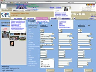 LifeManager
                 LM http://www.lifemanager.be/
                         49%
                        50%            51%
                                       50%
                       38%               62%       6 2 3 42
                                                    6 23275 6
                                             Registered members                                                                                     FR   NL   EN
                                                  1 2 7362 4
                                                     1 5 77
                                                          99                                 Home Profile Account                          Search MEMBER
                                           Connected members
                    Belgium              Select your city/town
                    Select your country Bousval                                                      Laurent                               Search ACTIVITY
                                                                                                     Manage your Contacts
               Thursday, 15th March 2012
                                                                                                     Manage your account                                  DD007
               14: 31 : 46                                                                           Manage your private data
                                                                                                     Help center
                                                                                                                                                           admin
                      My Agenda                My Profile         Service + Update              Pictures         My contacts       +                     Log out
                Add your personal activities    I search Mon « Service Plus »                              My Groups
My Profile (100%) activities
         Add your favourite
         Manage your agenda                     My ideal W/M partner                                       Alerts
Status: Public
             Suggest activities                 Copy my ideal Profile 1                                    Profile 2
                                                                                                           Messages                    Profile 3
                See your suggestions             friend’s profil                                            Import my contacts
   Profile      See your common activties
                   My album
   Picture      Consult your invitations         Sex                        F
                Synchronize agenda
                                                 Age                        40
                                                 Nationality:               Belge
                                                 Language                   Français/anglais
                                                 Hobbies:                   Sport/Lecture/Musique
                                                 Job                        Employé
                                                 Transport                  Voiture
                                                 Country / City             Belgium - Namur
                                                 Common fav. activities *
                                                 Personality                Sensitive
                                                 Size
                                                 Hair
                                                 Eyes
                                                 Corpulence
                                                 Smoke                       Occasionnally
                                                 Favourite food              Yes
                                                                            Exotique
                                                                            No
                                                 Favourite musics
                                                                             Occasionnally
                                                                            Electro Jazz
                                                 Profile match
 7/06/2011                                                                   Not important
 Test MBTI? http://www.16-
                                                                                          Submit                          Submit                   Submit
 types.fr/test.html
 