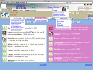 LifeManager
     LM http://www.lifemanager.be/
             49%
            50%            51%
                           50%
           38%               62%       6 2 3 42
                                        6 23275 6
                                 Registered members                                                                       FR   NL    EN
                                      1 2 7362 4
                                         1 5 77
                                              99                      Home Profile Account                         Search MEMBER
                               Connected members
        Belgium              Select your city/town
        Select your country Bousval                                           Laurent                              Search ACTIVITY
    Thursday, 15th                                                            Manage your Contacts
    March 2012                                                                Manage your account                               DD007
    14: 31 : 46                                                               Manage your private data                           admin
                                                                              Help center
          My Agenda                My Profile   Service Plus             Pictures         My contacts    +                     Log out
   Add your personal activities                 Update My Svce+                    My Groups
             Friend(s) Profile
   Add your favourite activities
   Manage your agenda                                                              AlertsPartner(s) Profile
   Suggest activities                                                              Messages
   See your suggestions
                                                                                   Import my contacts
                                                                               Francesca matches your profil by 100% and she
Suzy Wancommon activties
   See your
              matches your
   Consult your invitations
                                   profile by 90%
   Synchroniser agenda
                                                                               has 4 common activities (1) (2) (3) (4) with you.
Lucie matches your profil by 97% and she has 2
common activities (1) (2) with you.                                            Mélanie matches your profil by 90%

Blondie matches your profil by 100% and she has                                Brenda matches your profil by 90%
1 common activity with you.
                                                                               Gwendoline matches your profil by 97% and she
Alfred matches your profil by 100% and he has 15                               has 1 common activity with you
common activities with you.
                                                                               Rachida matches your profil by 88%
Tanguy matches your profil by 92%
                                                                               Petruchka matches your profil by 82%
Freddy matches your profil by 98% and he has 2
common activities with you.
                                                                               Marjolaine matches your profil by 89% and she
Mélissa matches your profil by 91%                                             has 2 common activity with you

                                                      See more                                                             See more
 